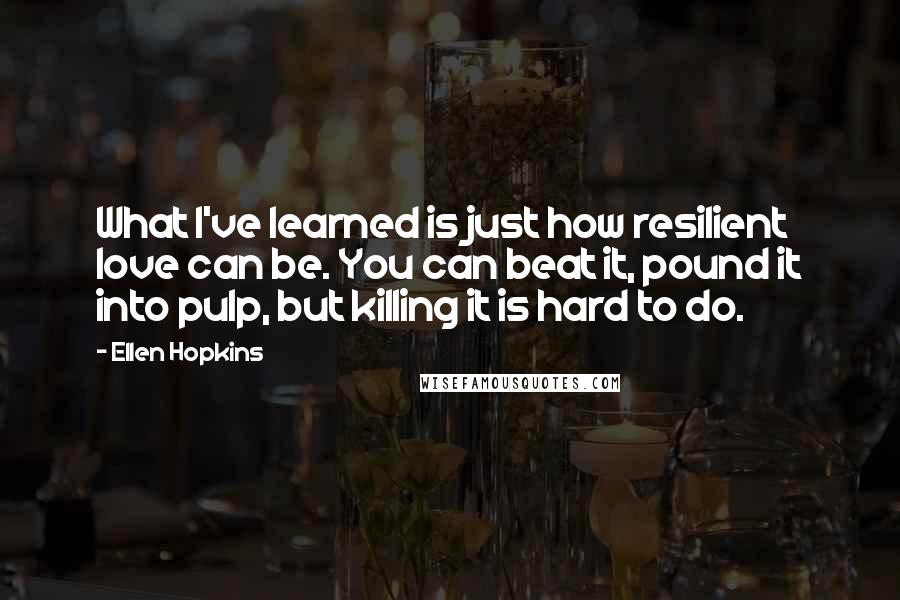 Ellen Hopkins Quotes: What I've learned is just how resilient love can be. You can beat it, pound it into pulp, but killing it is hard to do.