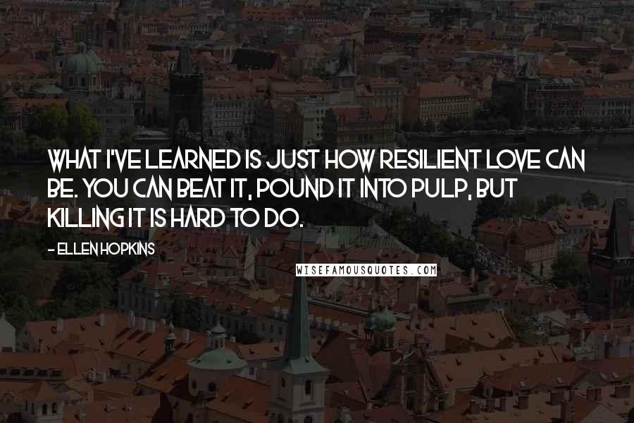 Ellen Hopkins Quotes: What I've learned is just how resilient love can be. You can beat it, pound it into pulp, but killing it is hard to do.