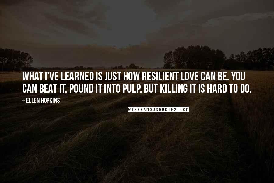Ellen Hopkins Quotes: What I've learned is just how resilient love can be. You can beat it, pound it into pulp, but killing it is hard to do.