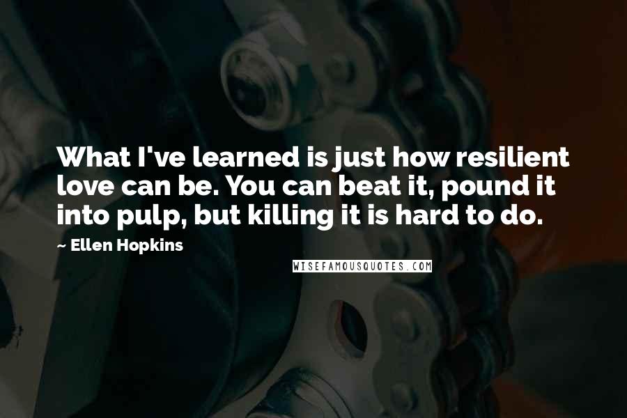 Ellen Hopkins Quotes: What I've learned is just how resilient love can be. You can beat it, pound it into pulp, but killing it is hard to do.