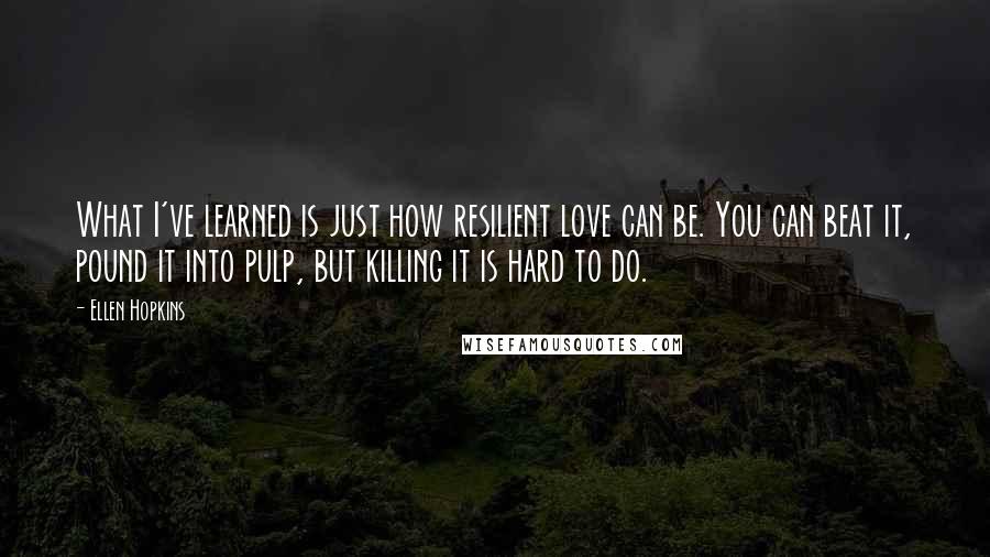 Ellen Hopkins Quotes: What I've learned is just how resilient love can be. You can beat it, pound it into pulp, but killing it is hard to do.