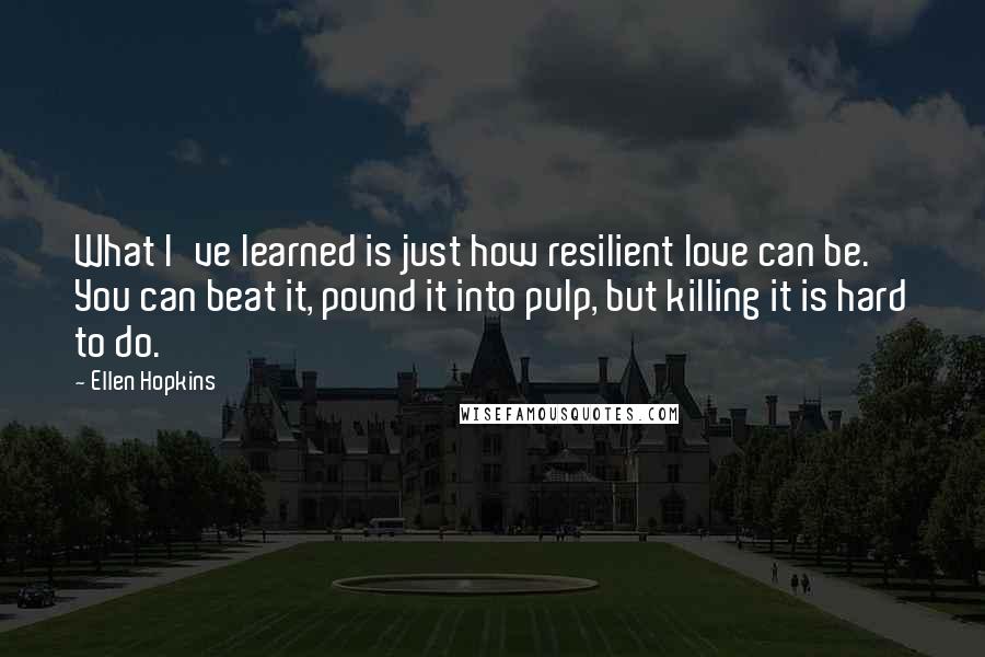 Ellen Hopkins Quotes: What I've learned is just how resilient love can be. You can beat it, pound it into pulp, but killing it is hard to do.