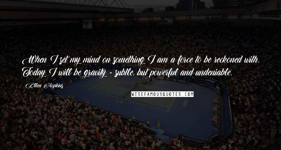 Ellen Hopkins Quotes: When I set my mind on something I am a force to be reckoned with. Today I will be gravity - subtle, but powerful and undeniable.