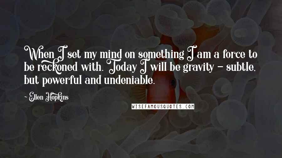 Ellen Hopkins Quotes: When I set my mind on something I am a force to be reckoned with. Today I will be gravity - subtle, but powerful and undeniable.