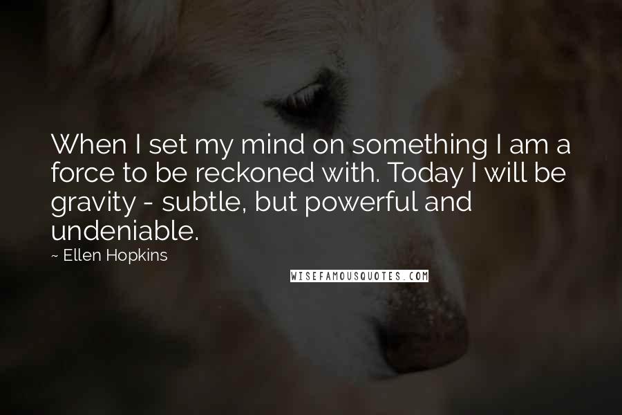 Ellen Hopkins Quotes: When I set my mind on something I am a force to be reckoned with. Today I will be gravity - subtle, but powerful and undeniable.