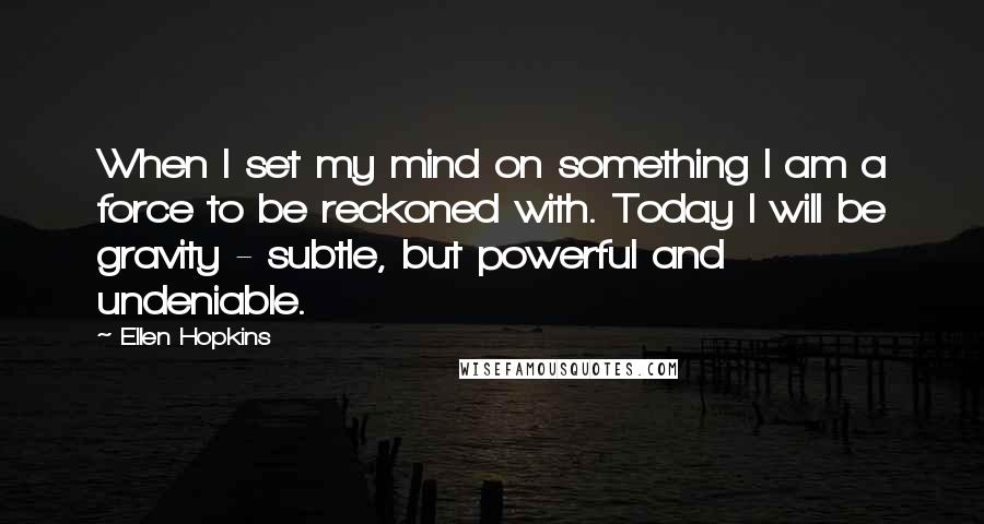 Ellen Hopkins Quotes: When I set my mind on something I am a force to be reckoned with. Today I will be gravity - subtle, but powerful and undeniable.