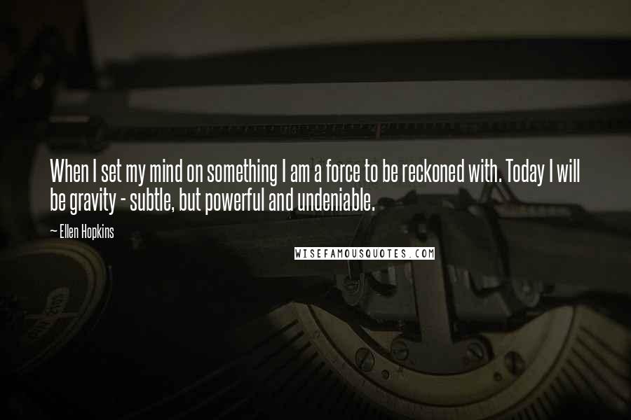 Ellen Hopkins Quotes: When I set my mind on something I am a force to be reckoned with. Today I will be gravity - subtle, but powerful and undeniable.