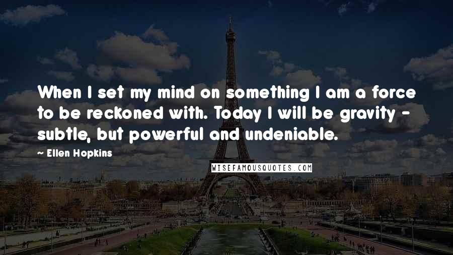 Ellen Hopkins Quotes: When I set my mind on something I am a force to be reckoned with. Today I will be gravity - subtle, but powerful and undeniable.