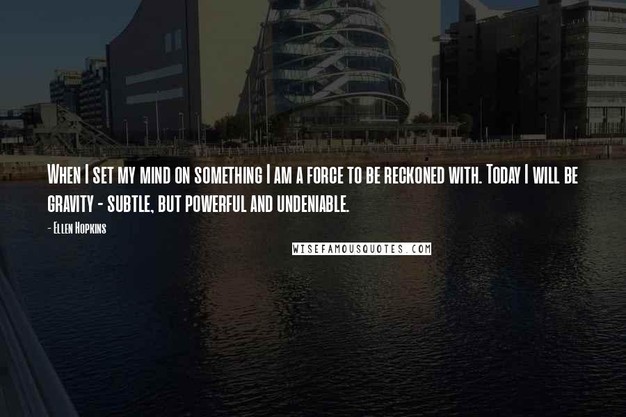 Ellen Hopkins Quotes: When I set my mind on something I am a force to be reckoned with. Today I will be gravity - subtle, but powerful and undeniable.