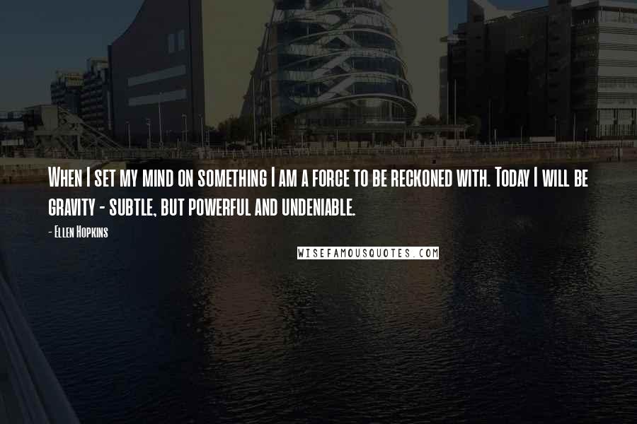 Ellen Hopkins Quotes: When I set my mind on something I am a force to be reckoned with. Today I will be gravity - subtle, but powerful and undeniable.