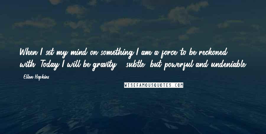 Ellen Hopkins Quotes: When I set my mind on something I am a force to be reckoned with. Today I will be gravity - subtle, but powerful and undeniable.