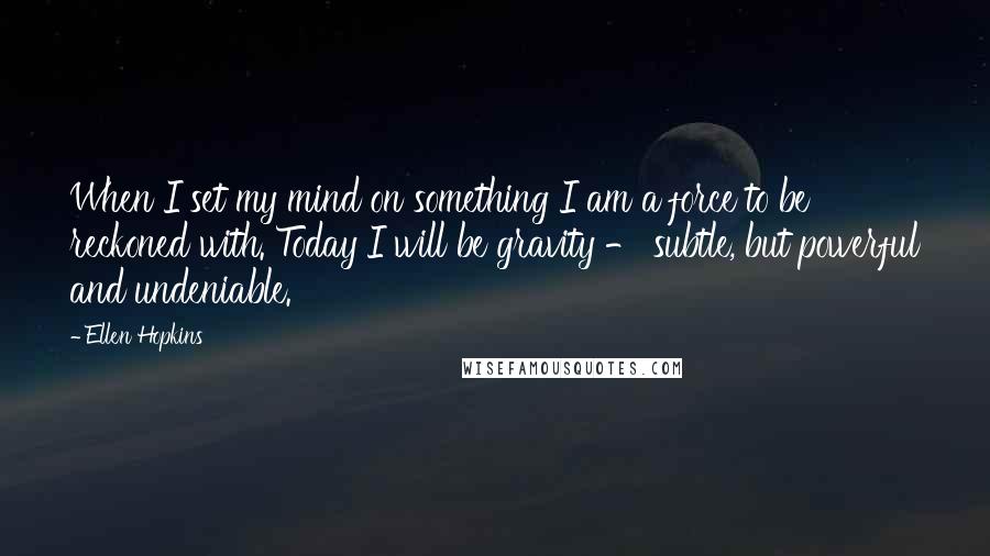 Ellen Hopkins Quotes: When I set my mind on something I am a force to be reckoned with. Today I will be gravity - subtle, but powerful and undeniable.