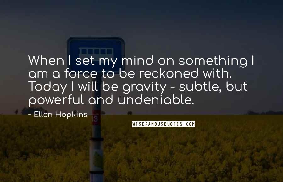 Ellen Hopkins Quotes: When I set my mind on something I am a force to be reckoned with. Today I will be gravity - subtle, but powerful and undeniable.