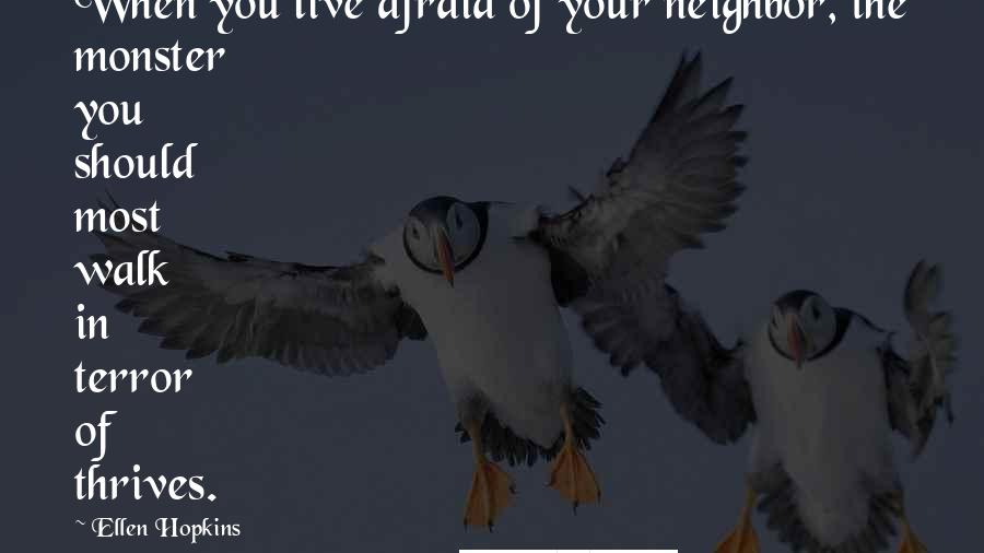 Ellen Hopkins Quotes: When you live afraid of your neighbor, the monster you should most walk in terror of thrives.