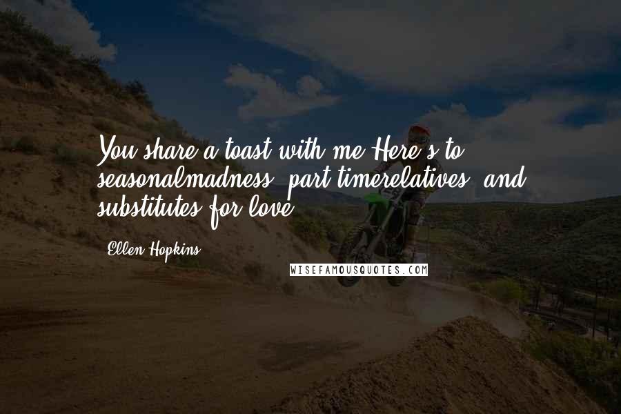 Ellen Hopkins Quotes: You share a toast with me:Here's to seasonalmadness, part-timerelatives, and substitutes for love.