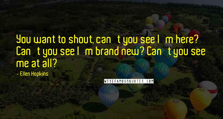 Ellen Hopkins Quotes: You want to shout, can't you see I'm here? Can't you see I'm brand new? Can't you see me at all?