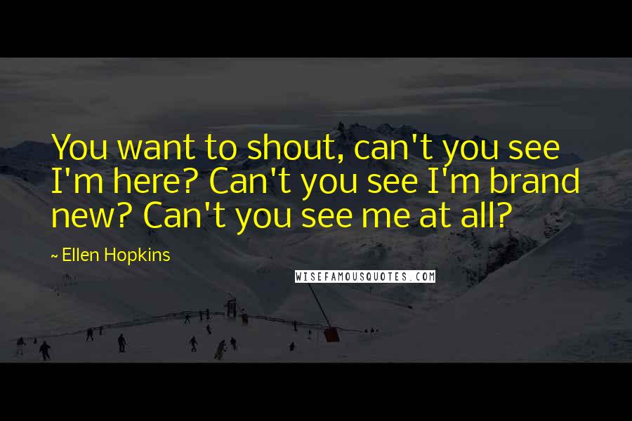 Ellen Hopkins Quotes: You want to shout, can't you see I'm here? Can't you see I'm brand new? Can't you see me at all?