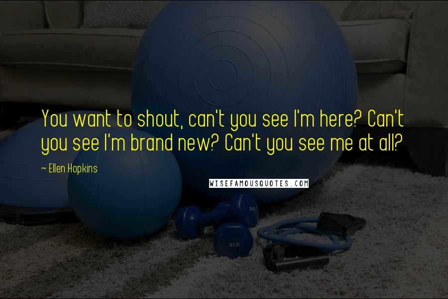 Ellen Hopkins Quotes: You want to shout, can't you see I'm here? Can't you see I'm brand new? Can't you see me at all?