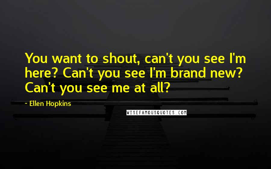 Ellen Hopkins Quotes: You want to shout, can't you see I'm here? Can't you see I'm brand new? Can't you see me at all?