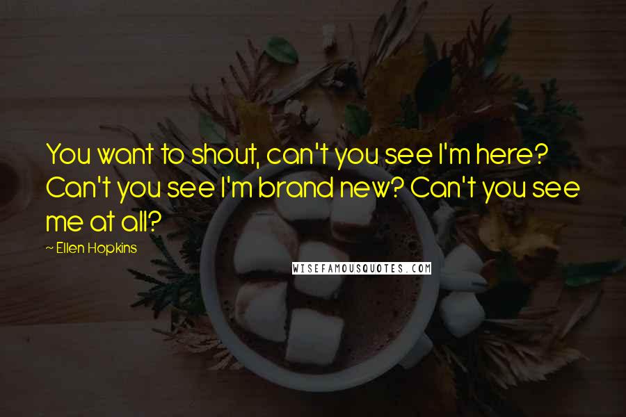 Ellen Hopkins Quotes: You want to shout, can't you see I'm here? Can't you see I'm brand new? Can't you see me at all?