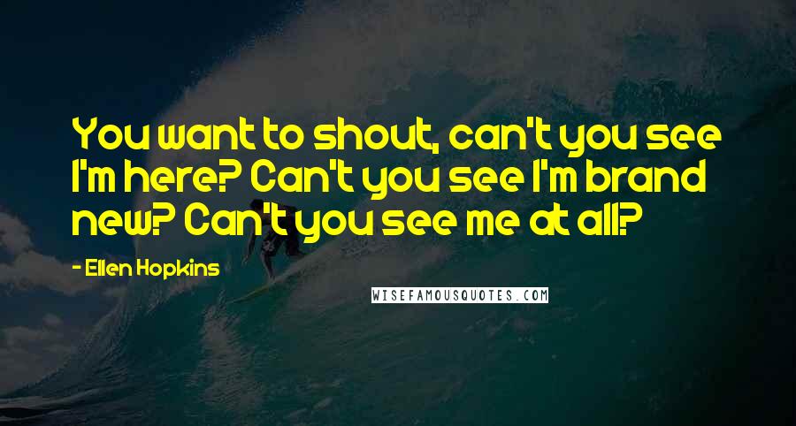 Ellen Hopkins Quotes: You want to shout, can't you see I'm here? Can't you see I'm brand new? Can't you see me at all?