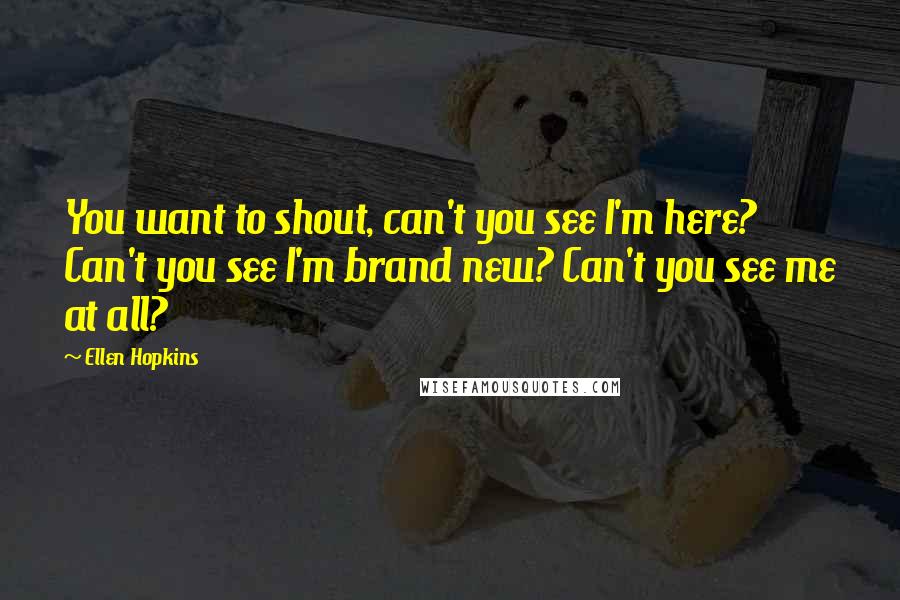Ellen Hopkins Quotes: You want to shout, can't you see I'm here? Can't you see I'm brand new? Can't you see me at all?
