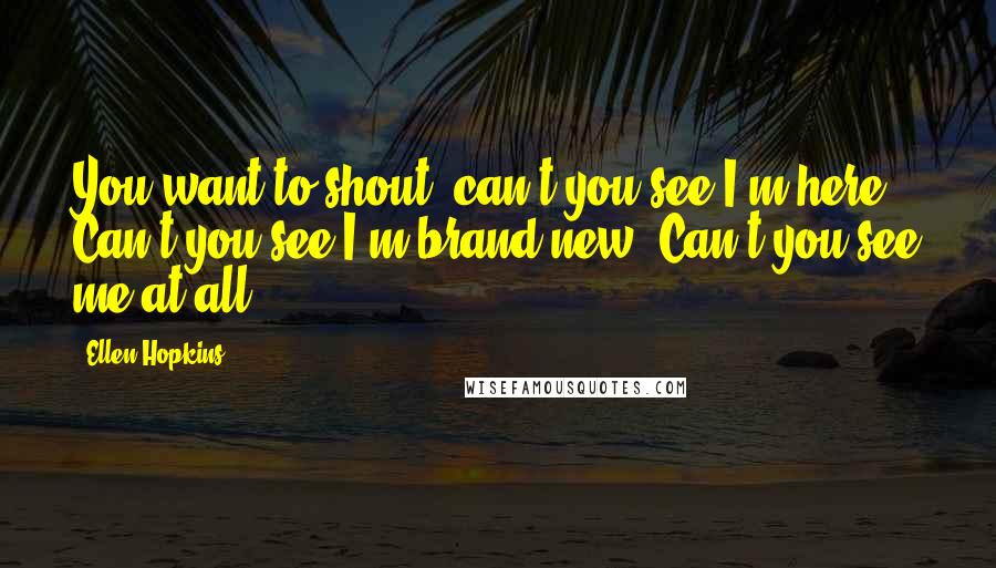 Ellen Hopkins Quotes: You want to shout, can't you see I'm here? Can't you see I'm brand new? Can't you see me at all?