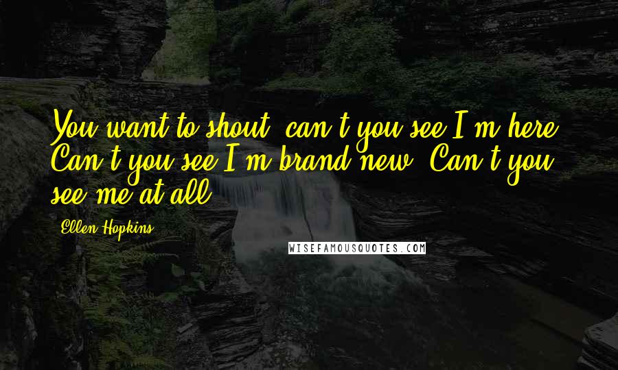 Ellen Hopkins Quotes: You want to shout, can't you see I'm here? Can't you see I'm brand new? Can't you see me at all?