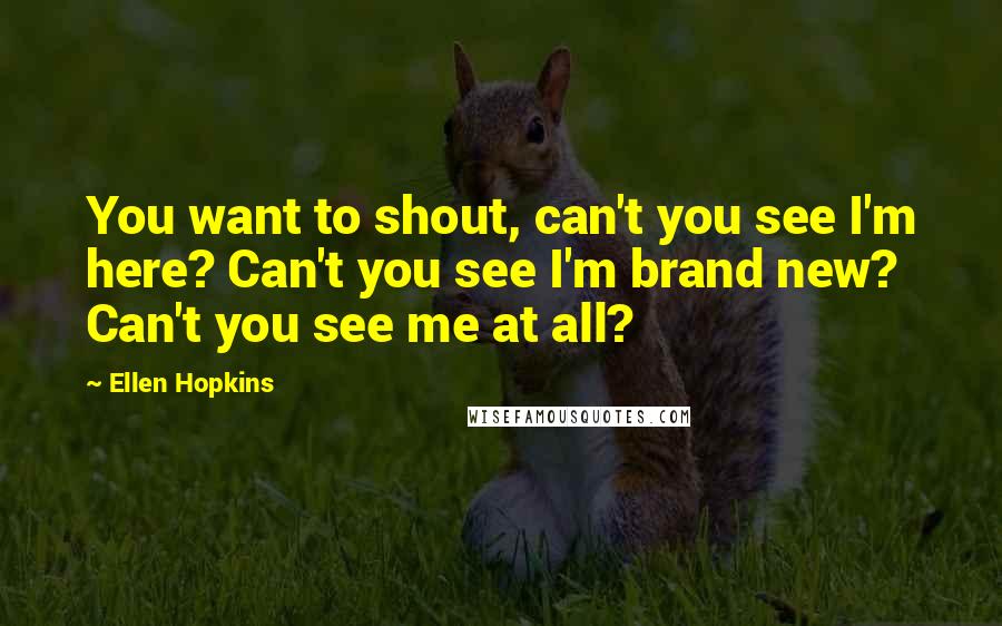 Ellen Hopkins Quotes: You want to shout, can't you see I'm here? Can't you see I'm brand new? Can't you see me at all?