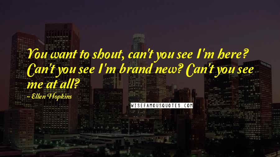 Ellen Hopkins Quotes: You want to shout, can't you see I'm here? Can't you see I'm brand new? Can't you see me at all?