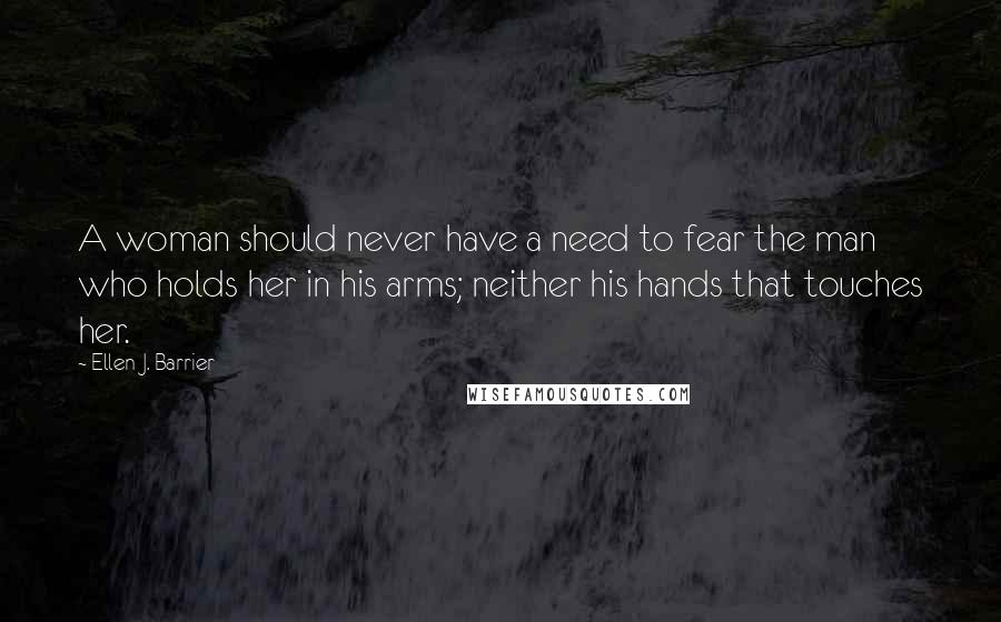 Ellen J. Barrier Quotes: A woman should never have a need to fear the man who holds her in his arms; neither his hands that touches her.