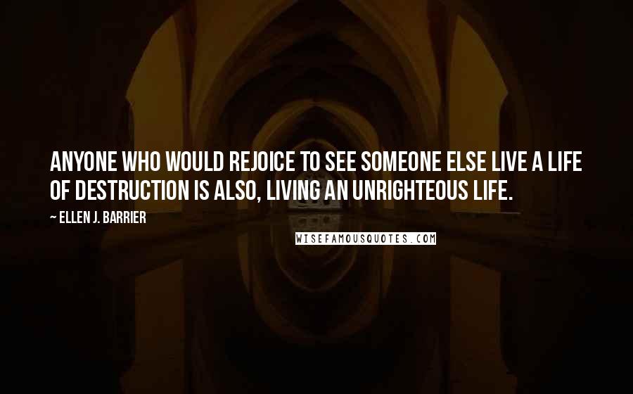 Ellen J. Barrier Quotes: Anyone who would rejoice to see someone else live a life of destruction is also, living an unrighteous life.