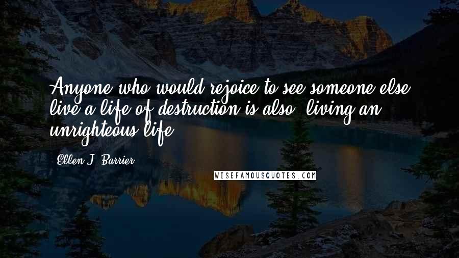 Ellen J. Barrier Quotes: Anyone who would rejoice to see someone else live a life of destruction is also, living an unrighteous life.