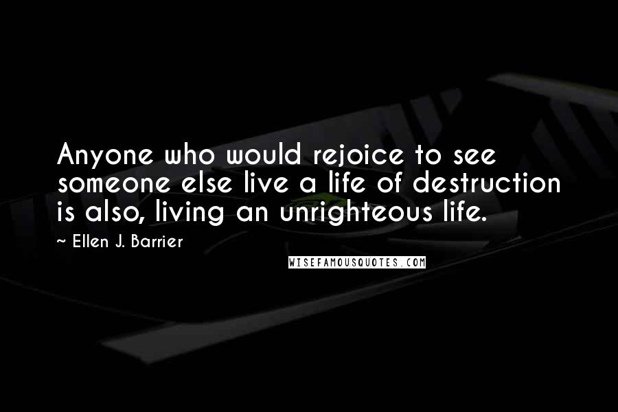 Ellen J. Barrier Quotes: Anyone who would rejoice to see someone else live a life of destruction is also, living an unrighteous life.