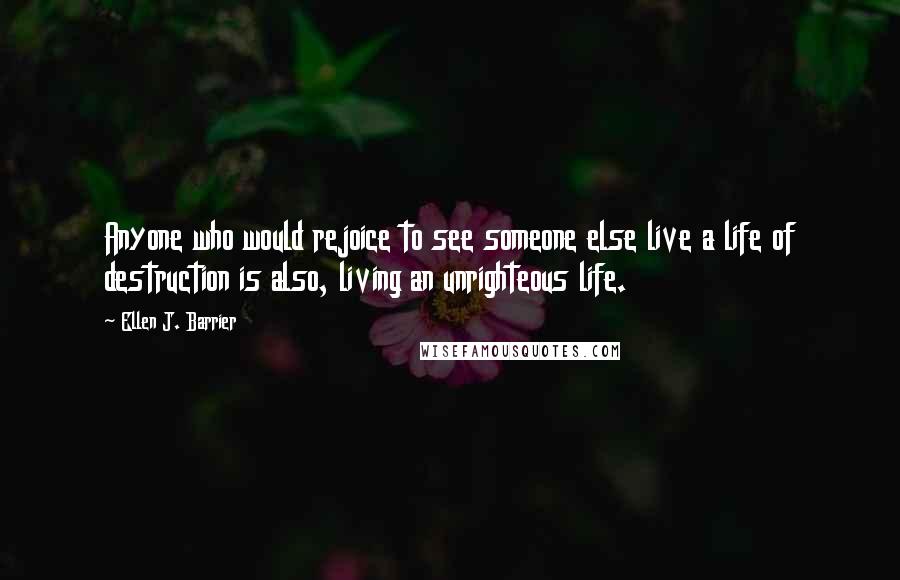 Ellen J. Barrier Quotes: Anyone who would rejoice to see someone else live a life of destruction is also, living an unrighteous life.