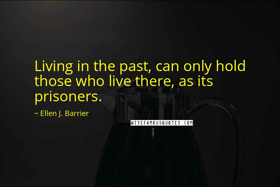 Ellen J. Barrier Quotes: Living in the past, can only hold those who live there, as its prisoners.