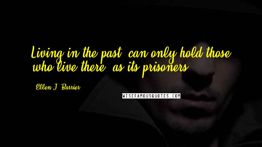 Ellen J. Barrier Quotes: Living in the past, can only hold those who live there, as its prisoners.