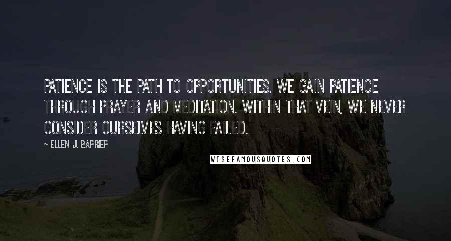 Ellen J. Barrier Quotes: Patience is the path to opportunities. We gain patience through prayer and meditation. Within that vein, we never consider ourselves having failed.