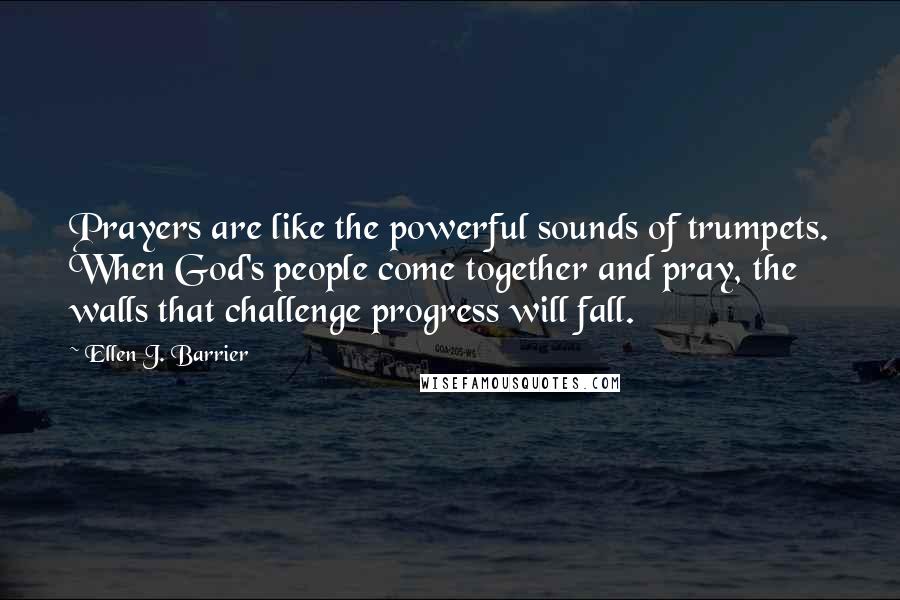 Ellen J. Barrier Quotes: Prayers are like the powerful sounds of trumpets. When God's people come together and pray, the walls that challenge progress will fall.