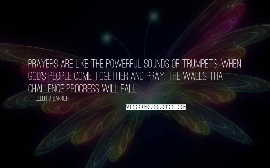 Ellen J. Barrier Quotes: Prayers are like the powerful sounds of trumpets. When God's people come together and pray, the walls that challenge progress will fall.