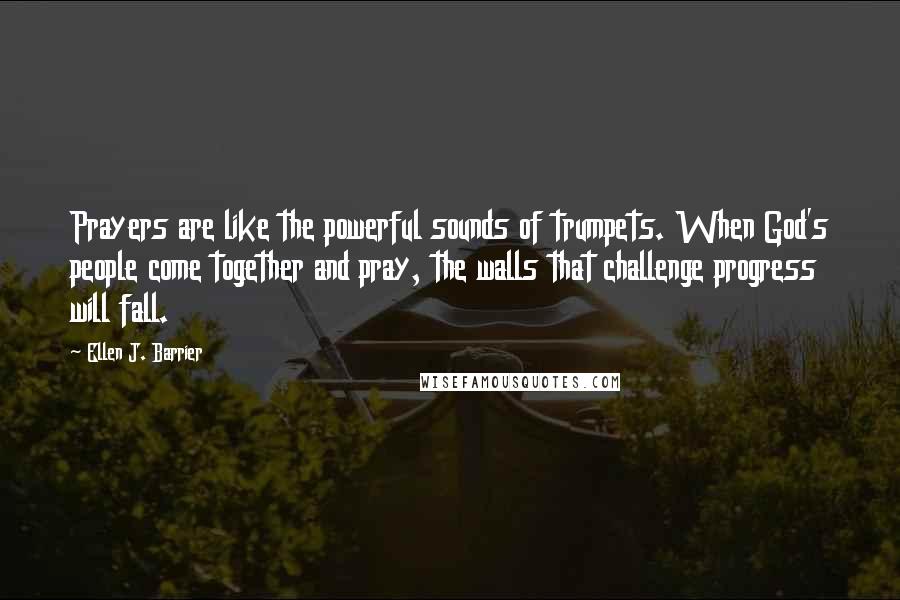 Ellen J. Barrier Quotes: Prayers are like the powerful sounds of trumpets. When God's people come together and pray, the walls that challenge progress will fall.