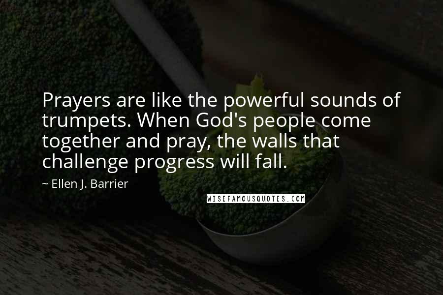 Ellen J. Barrier Quotes: Prayers are like the powerful sounds of trumpets. When God's people come together and pray, the walls that challenge progress will fall.