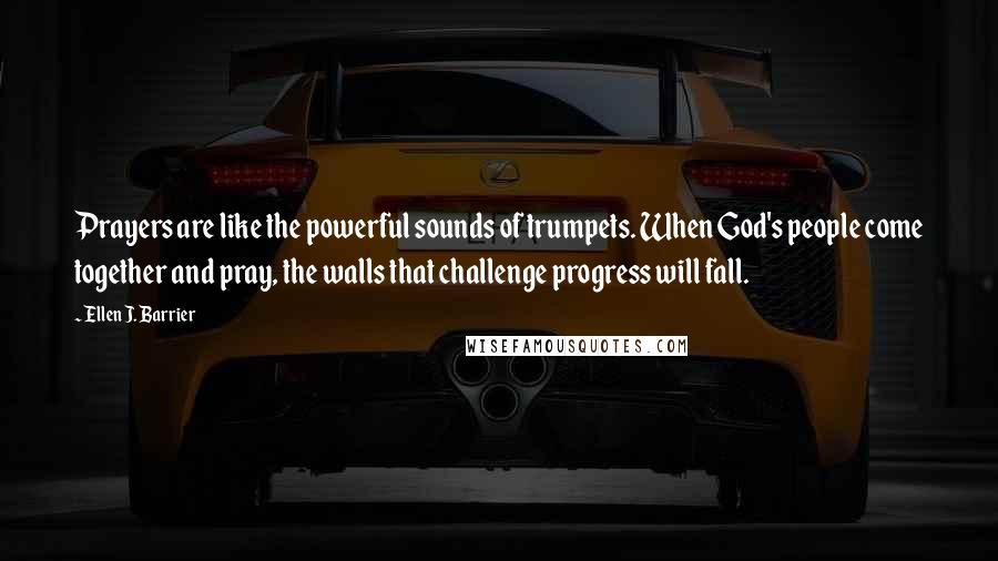 Ellen J. Barrier Quotes: Prayers are like the powerful sounds of trumpets. When God's people come together and pray, the walls that challenge progress will fall.