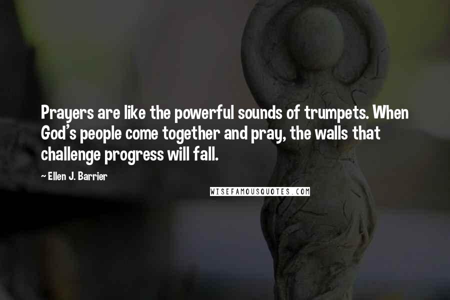 Ellen J. Barrier Quotes: Prayers are like the powerful sounds of trumpets. When God's people come together and pray, the walls that challenge progress will fall.