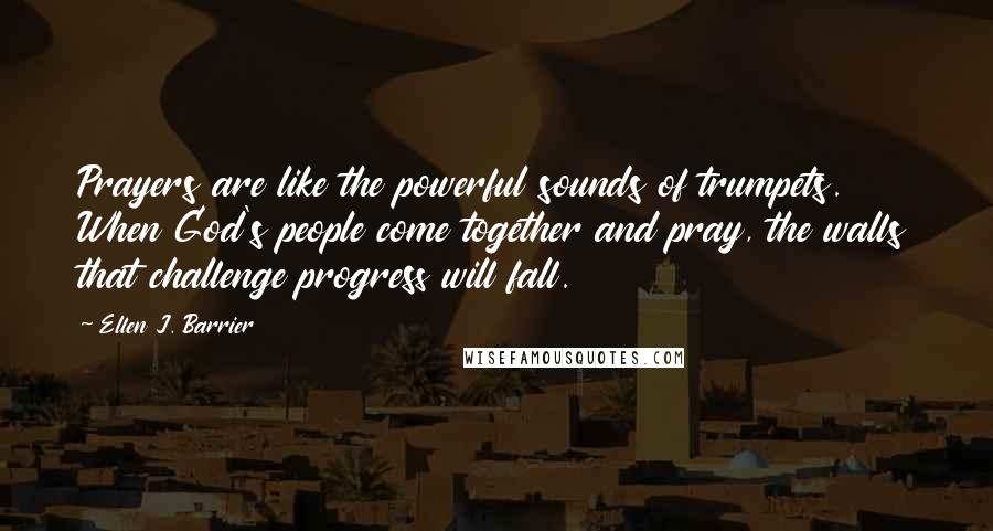 Ellen J. Barrier Quotes: Prayers are like the powerful sounds of trumpets. When God's people come together and pray, the walls that challenge progress will fall.