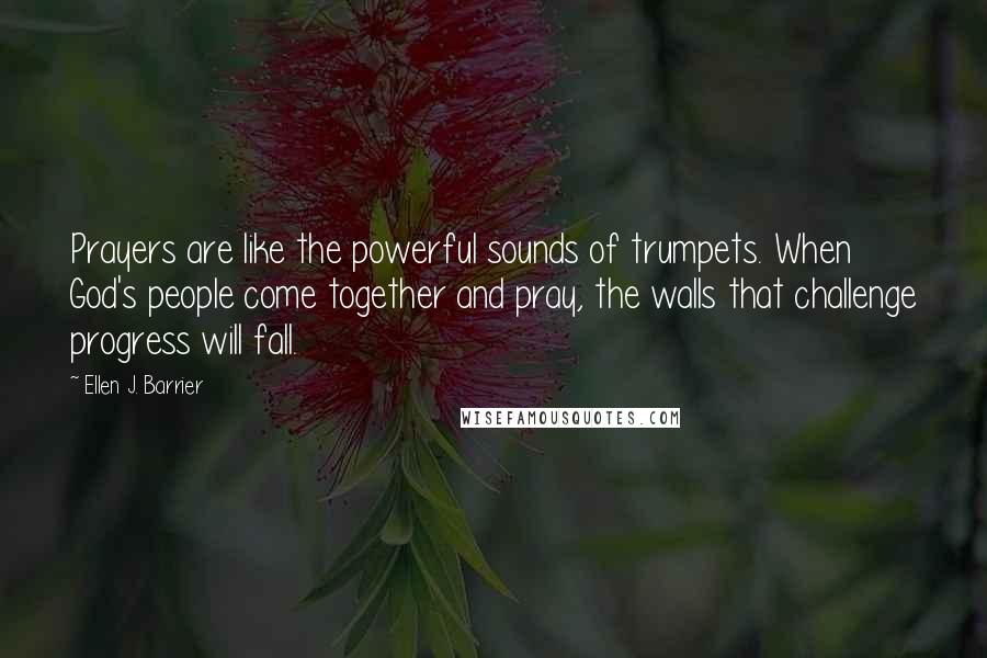 Ellen J. Barrier Quotes: Prayers are like the powerful sounds of trumpets. When God's people come together and pray, the walls that challenge progress will fall.