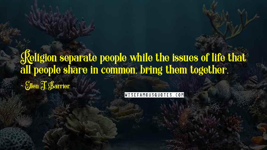 Ellen J. Barrier Quotes: Religion separate people while the issues of life that all people share in common, bring them together.