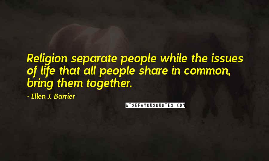 Ellen J. Barrier Quotes: Religion separate people while the issues of life that all people share in common, bring them together.