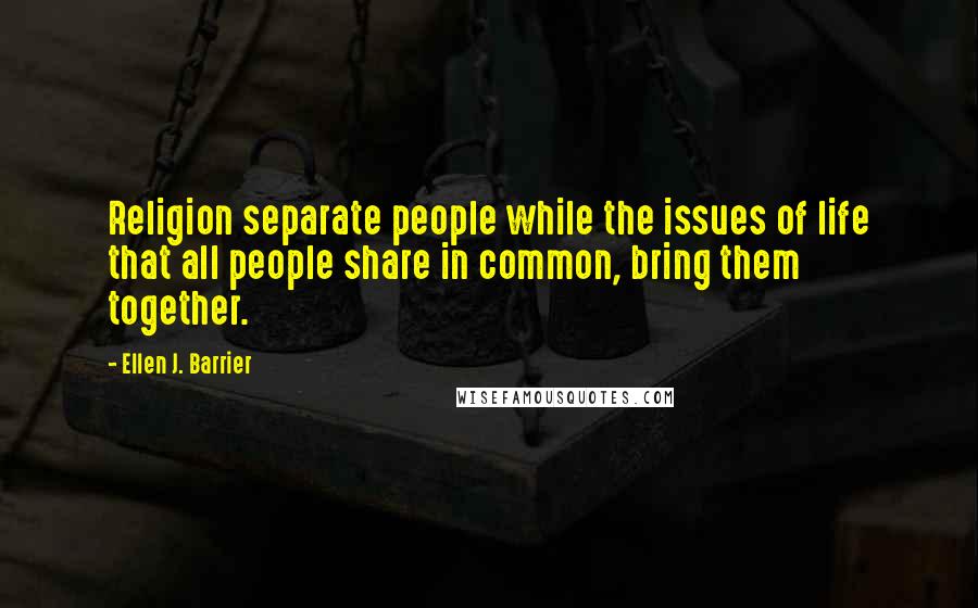 Ellen J. Barrier Quotes: Religion separate people while the issues of life that all people share in common, bring them together.