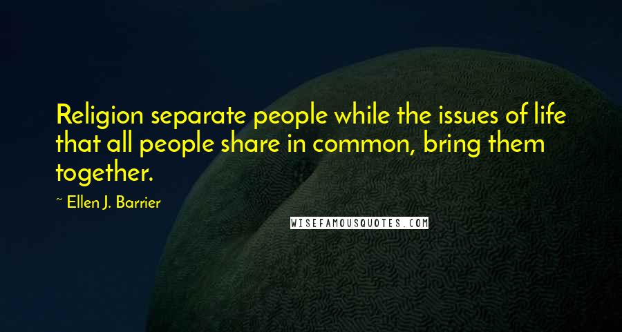 Ellen J. Barrier Quotes: Religion separate people while the issues of life that all people share in common, bring them together.